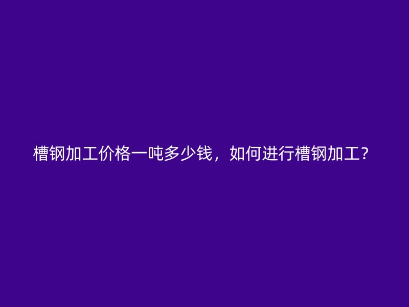 槽鋼加工價格一噸多少錢，如何進行槽鋼加工？