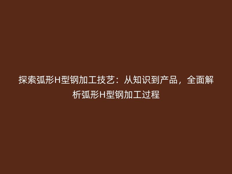 探索弧形H型鋼加工技藝：從知識(shí)到產(chǎn)品，全面解析弧形H型鋼加工過程