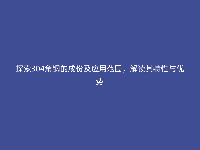 探索304角鋼的成份及應(yīng)用范圍，解讀其特性與優(yōu)勢