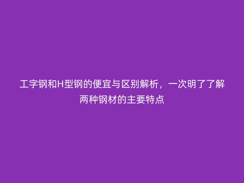 工字鋼和H型鋼的便宜與區(qū)別解析，一次明了了解兩種鋼材的主要特點