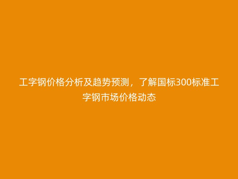 工字鋼價格分析及趨勢預(yù)測，了解國標300標準工字鋼市場價格動態(tài)