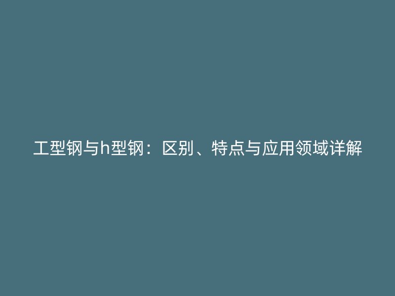 工型鋼與h型鋼：區(qū)別、特點與應用領域詳解