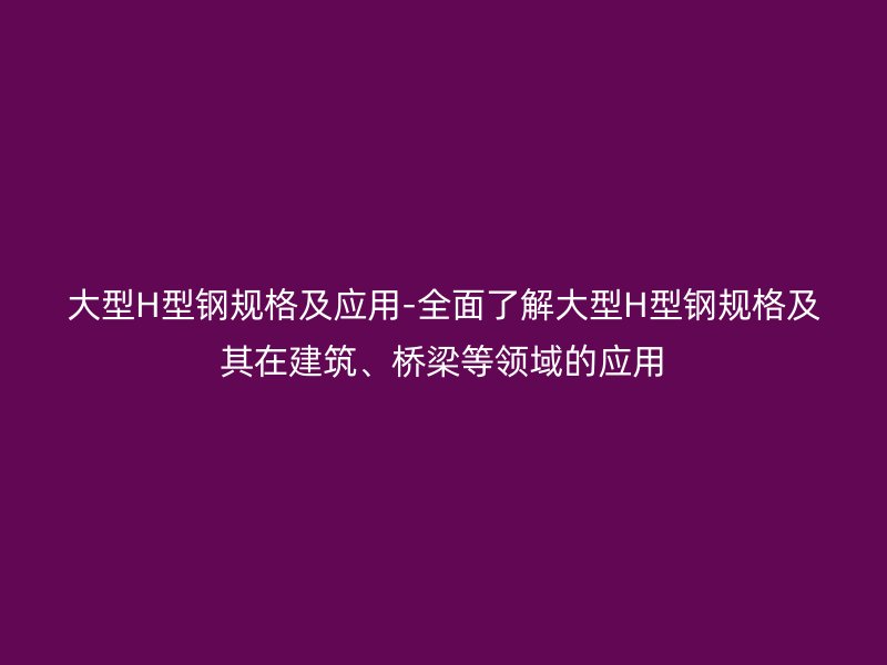 大型H型鋼規(guī)格及應(yīng)用-全面了解大型H型鋼規(guī)格及其在建筑、橋梁等領(lǐng)域的應(yīng)用