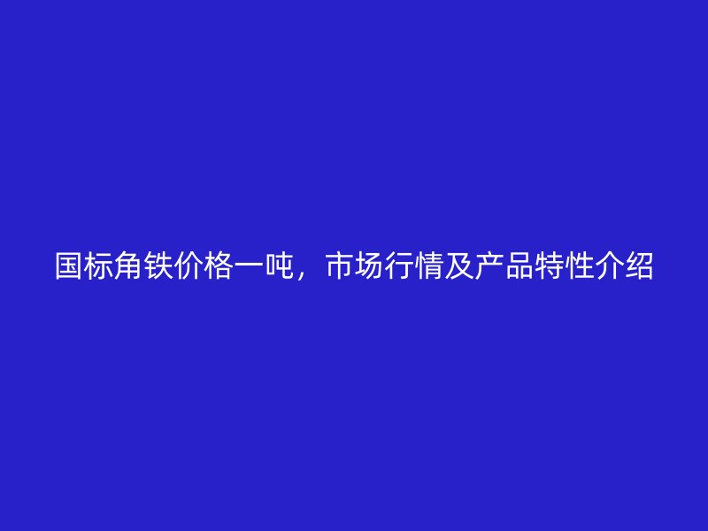 國(guó)標(biāo)角鐵價(jià)格一噸，市場(chǎng)行情及產(chǎn)品特性介紹