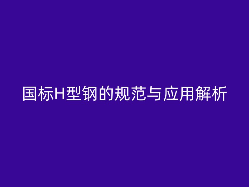 國標(biāo)H型鋼的規(guī)范與應(yīng)用解析