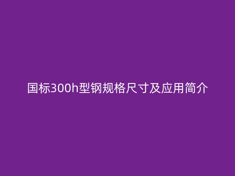 國標(biāo)300h型鋼規(guī)格尺寸及應(yīng)用簡介