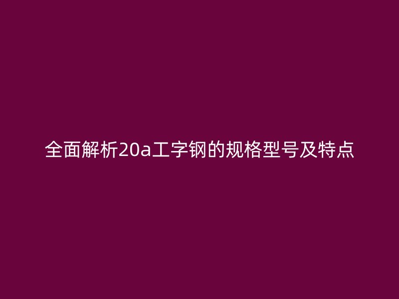 全面解析20a工字鋼的規(guī)格型號及特點(diǎn)