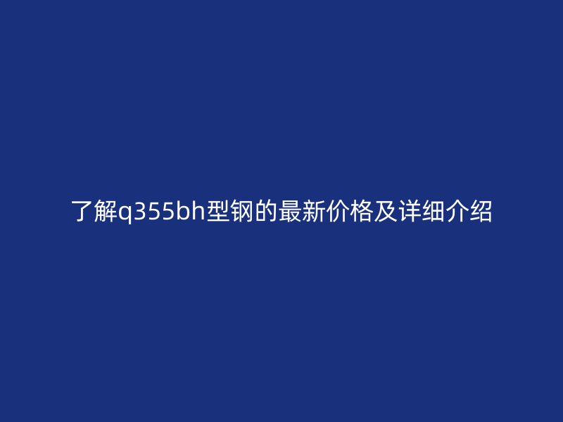 了解q355bh型鋼的最新價(jià)格及詳細(xì)介紹