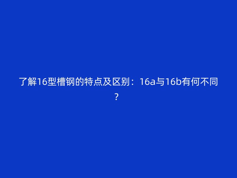 了解16型槽鋼的特點(diǎn)及區(qū)別：16a與16b有何不同？