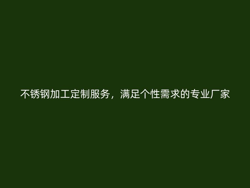 不銹鋼加工定制服務(wù)，滿足個(gè)性需求的專業(yè)廠家