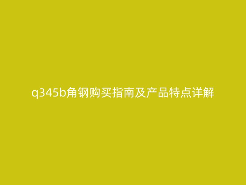 q345b角鋼購(gòu)買(mǎi)指南及產(chǎn)品特點(diǎn)詳解