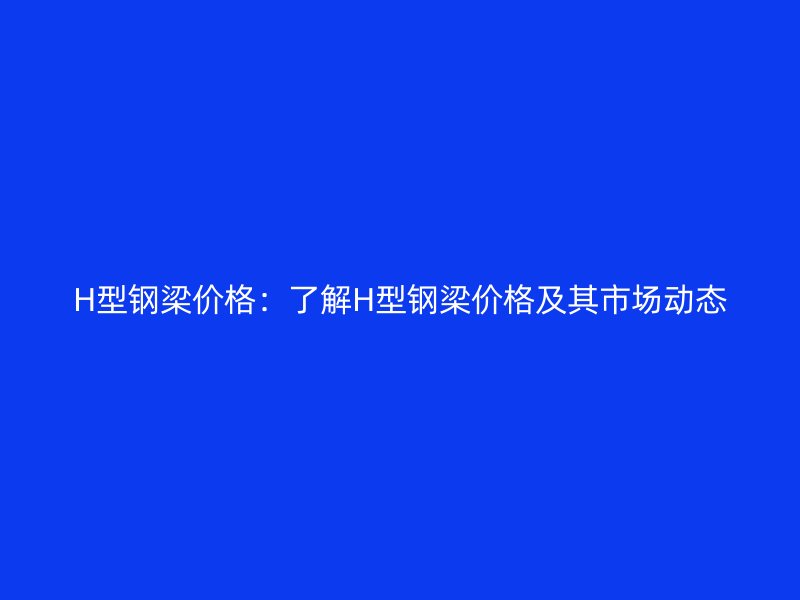 H型鋼梁價(jià)格：了解H型鋼梁價(jià)格及其市場動(dòng)態(tài)