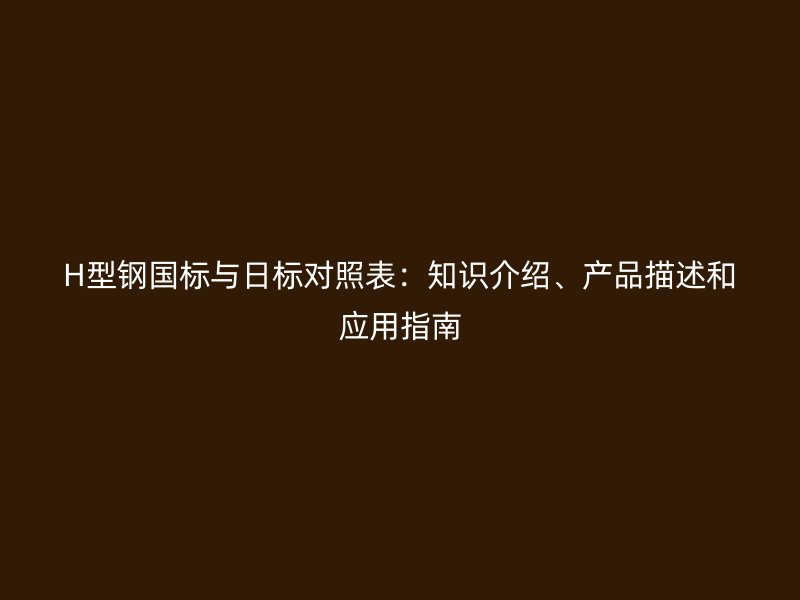 H型鋼國標與日標對照表：知識介紹、產(chǎn)品描述和應用指南