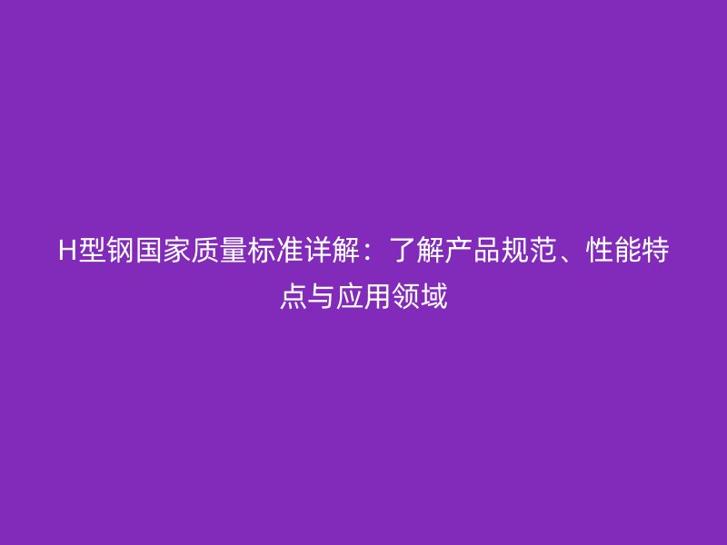 H型鋼國家質(zhì)量標準詳解：了解產(chǎn)品規(guī)范、性能特點與應用領域