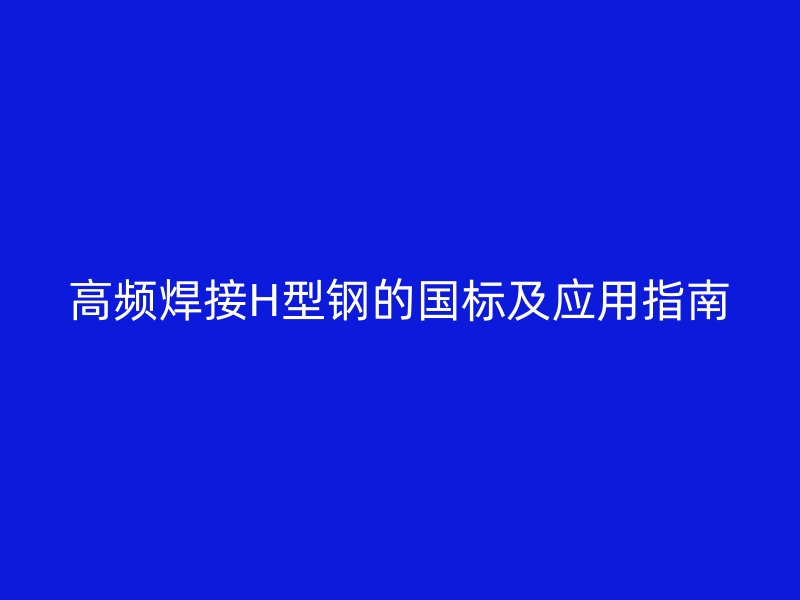 高頻焊接H型鋼的國標及應(yīng)用指南