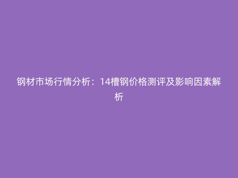 鋼材市場行情分析：14槽鋼價格測評及影響因素解析