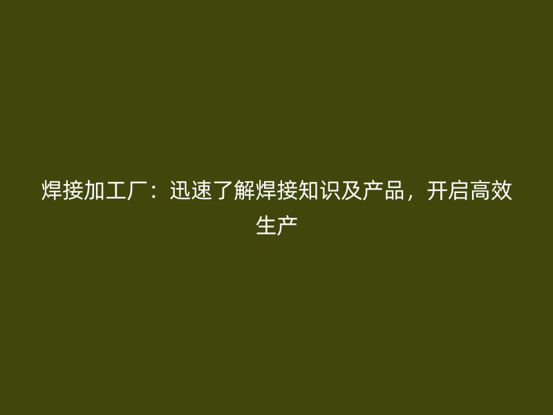 焊接加工廠：迅速了解焊接知識(shí)及產(chǎn)品，開(kāi)啟高效生產(chǎn)