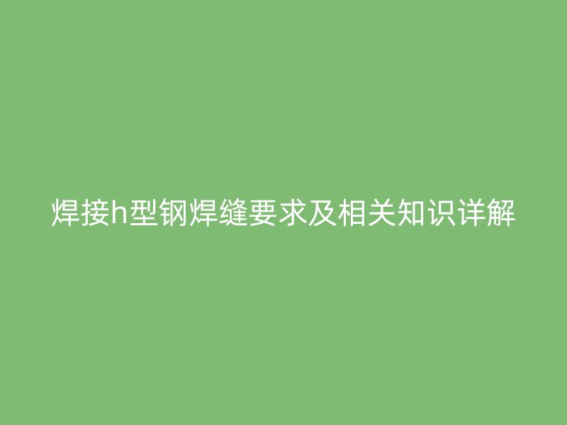 焊接h型鋼焊縫要求及相關(guān)知識(shí)詳解