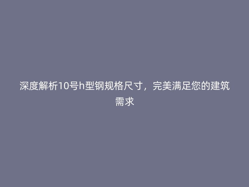 深度解析10號h型鋼規(guī)格尺寸，完美滿足您的建筑需求
