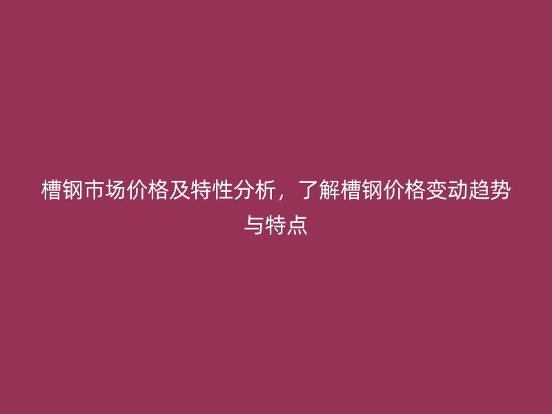 槽鋼市場價格及特性分析，了解槽鋼價格變動趨勢與特點