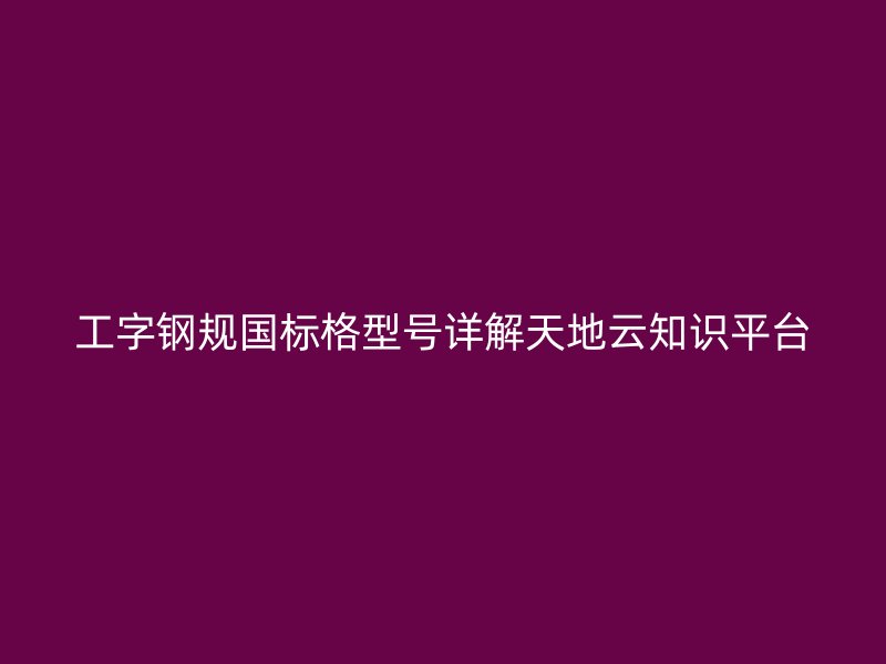 工字鋼規(guī)國標格型號詳解天地云知識平臺