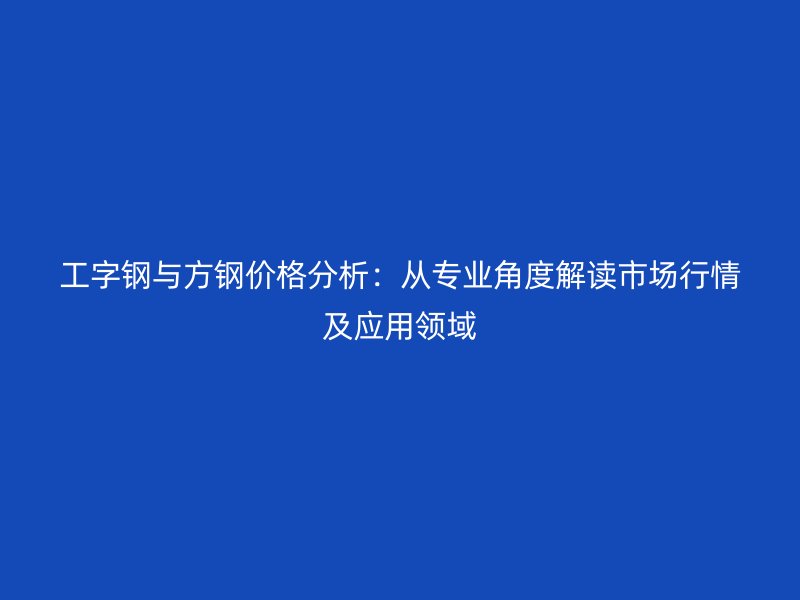 工字鋼與方鋼價格分析：從專業(yè)角度解讀市場行情及應(yīng)用領(lǐng)域