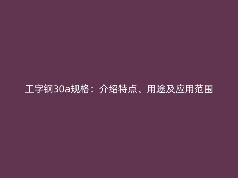 工字鋼30a規(guī)格：介紹特點(diǎn)、用途及應(yīng)用范圍