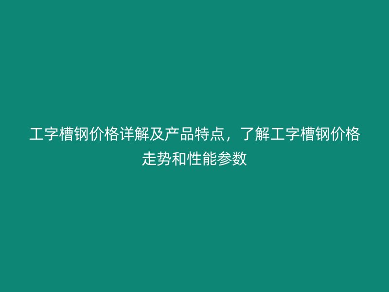 工字槽鋼價(jià)格詳解及產(chǎn)品特點(diǎn)，了解工字槽鋼價(jià)格走勢(shì)和性能參數(shù)