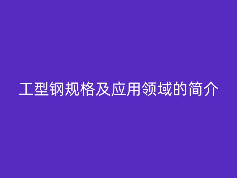 工型鋼規(guī)格及應(yīng)用領(lǐng)域的簡介