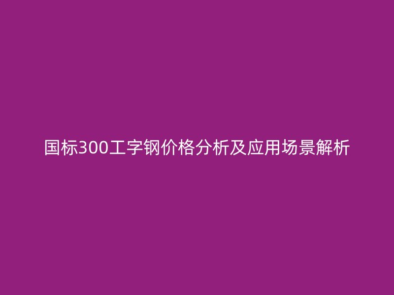 國標(biāo)300工字鋼價(jià)格分析及應(yīng)用場景解析