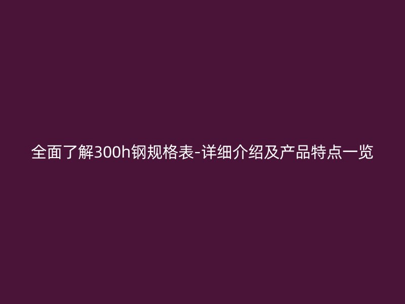 全面了解300h鋼規(guī)格表-詳細介紹及產(chǎn)品特點一覽