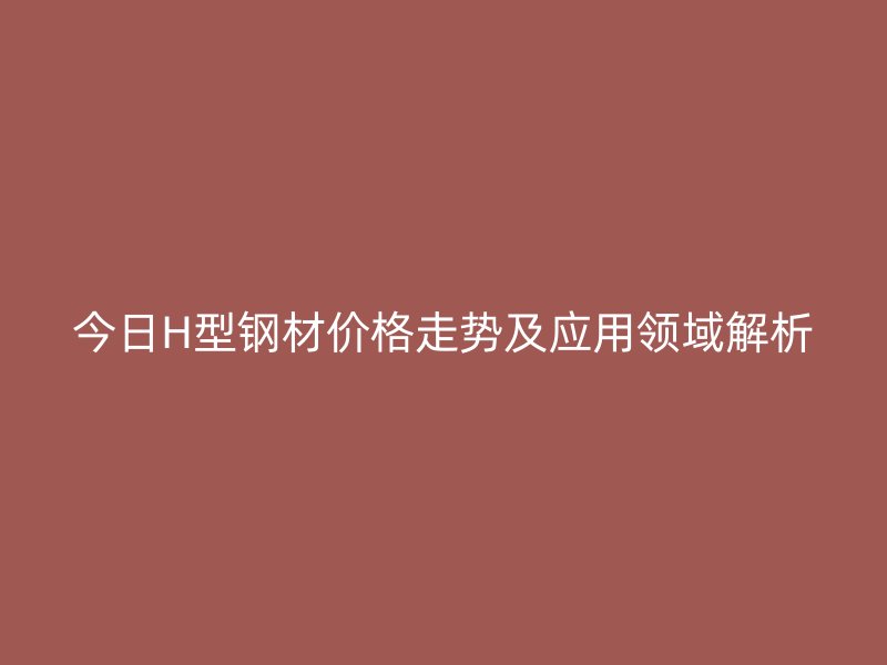 今日H型鋼材價格走勢及應(yīng)用領(lǐng)域解析