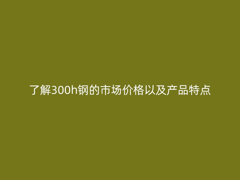 了解300h鋼的市場(chǎng)價(jià)格以及產(chǎn)品特點(diǎn)