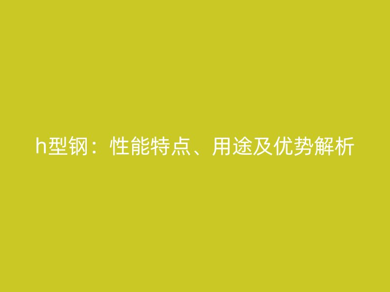h型鋼：性能特點、用途及優(yōu)勢解析