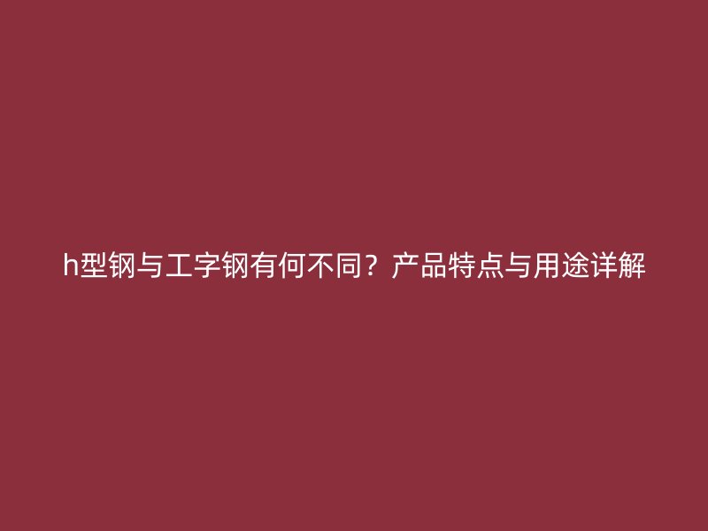 h型鋼與工字鋼有何不同？產(chǎn)品特點(diǎn)與用途詳解
