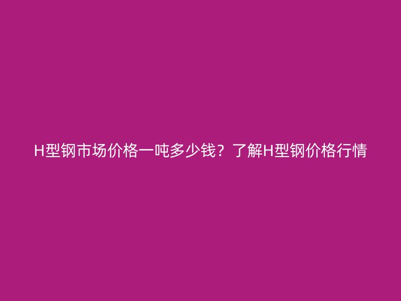 H型鋼市場(chǎng)價(jià)格一噸多少錢(qián)？了解H型鋼價(jià)格行情