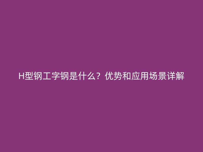 H型鋼工字鋼是什么？優(yōu)勢和應用場景詳解