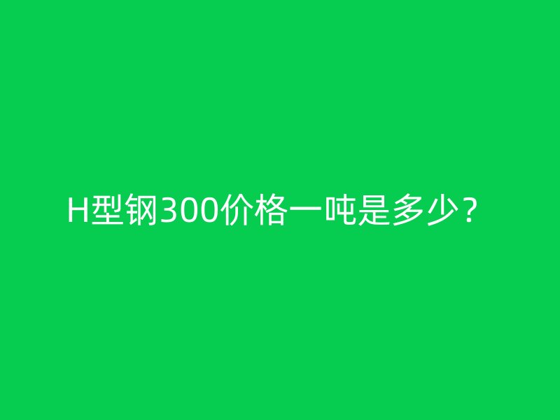 H型鋼300價(jià)格一噸是多少？