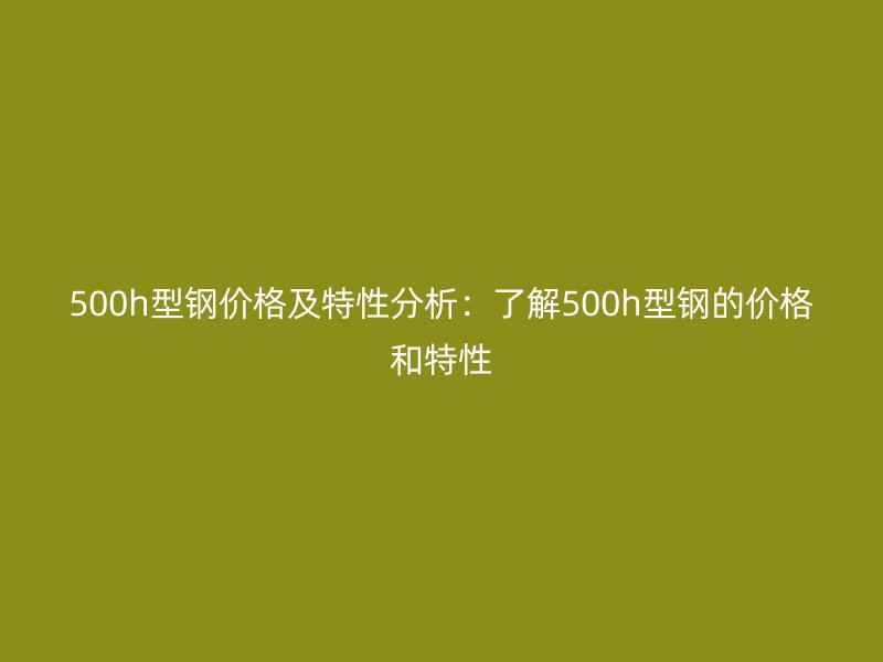 500h型鋼價(jià)格及特性分析：了解500h型鋼的價(jià)格和特性