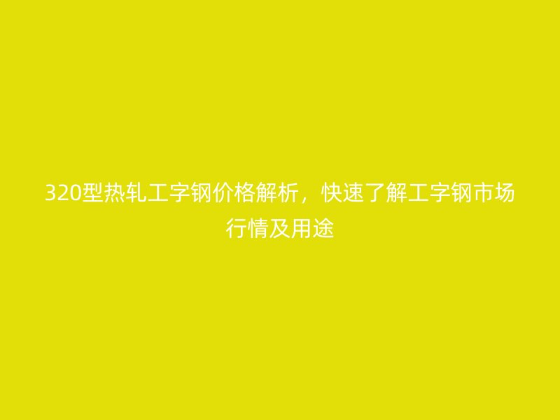 320型熱軋工字鋼價(jià)格解析，快速了解工字鋼市場行情及用途