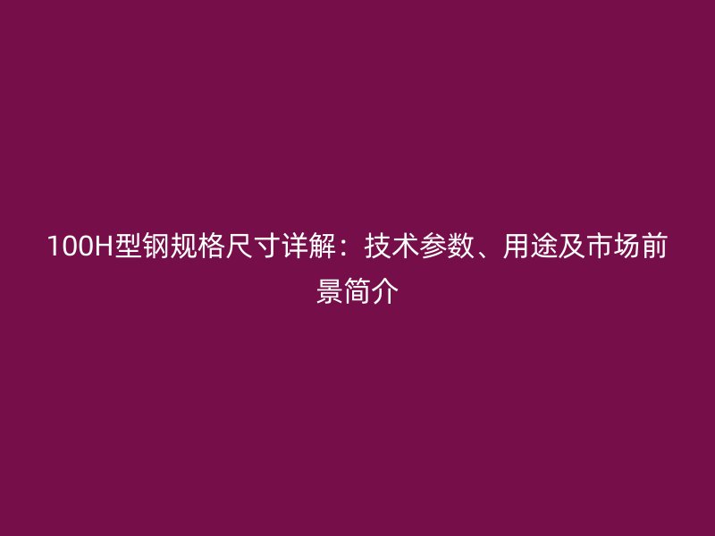 100H型鋼規(guī)格尺寸詳解：技術(shù)參數(shù)、用途及市場(chǎng)前景簡(jiǎn)介