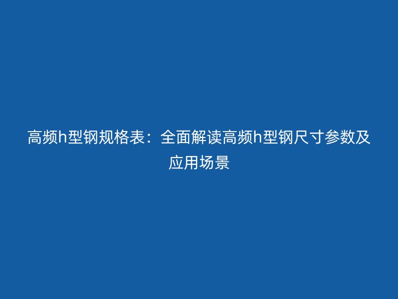 高頻h型鋼規(guī)格表：全面解讀高頻h型鋼尺寸參數(shù)及應(yīng)用場(chǎng)景