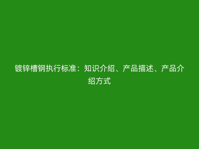 鍍鋅槽鋼執(zhí)行標(biāo)準(zhǔn)：知識(shí)介紹、產(chǎn)品描述、產(chǎn)品介紹方式