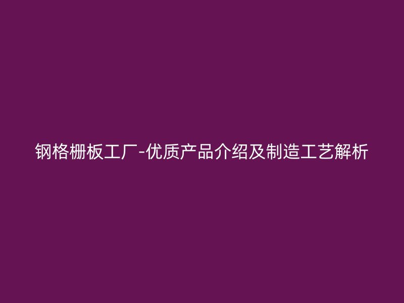 鋼格柵板工廠-優(yōu)質產(chǎn)品介紹及制造工藝解析