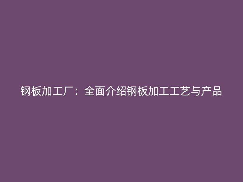 鋼板加工廠：全面介紹鋼板加工工藝與產(chǎn)品