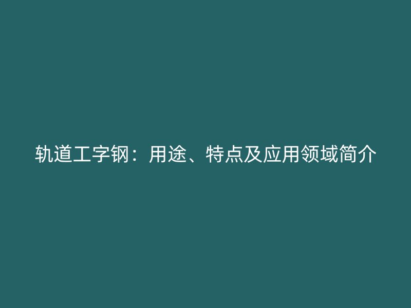 軌道工字鋼：用途、特點及應(yīng)用領(lǐng)域簡介