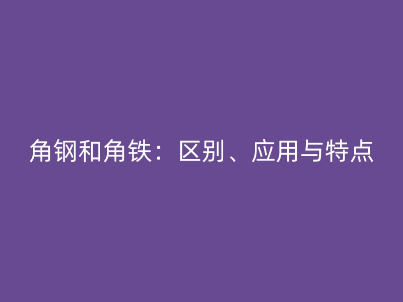 角鋼和角鐵：區(qū)別、應(yīng)用與特點(diǎn)