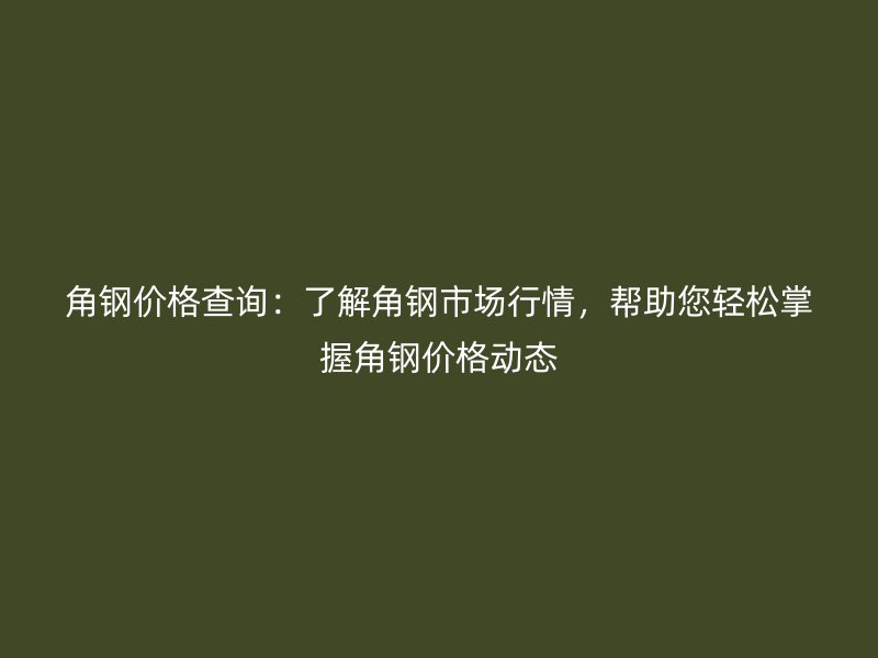 角鋼價格查詢：了解角鋼市場行情，幫助您輕松掌握角鋼價格動態(tài)
