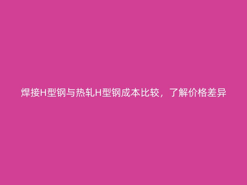焊接H型鋼與熱軋H型鋼成本比較，了解價格差異