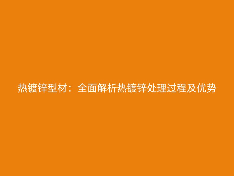 熱鍍鋅型材：全面解析熱鍍鋅處理過程及優(yōu)勢